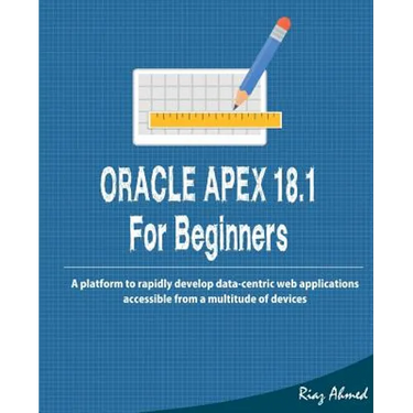 Oracle APEX 18.1 For Beginners: A platform to rapidly develop data-centric web applications accessible from a multitude of devices