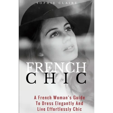 French Chic: A French Woman's Guide To Dress Elegantly And Live Effortlessly Chic