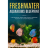 Freshwater Aquariums Blueprint: A NO-Nonsense, Step-By-Step Guide to Freshwater Aquariums for Complete Beginners