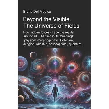 Beyond the Visible. The Universe of Fields.: How hidden forces shape the reality around us. The field in its meanings: physical, morphogenetic, Bohmia
