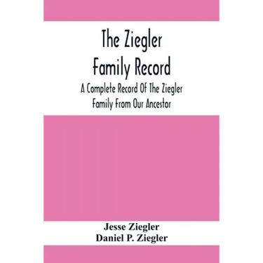 The Ziegler Family Record: A Complete Record Of The Ziegler Family From Our Ancestor, Philip Ziegler, Born In Bern, Switzerland, In 1734, Down To