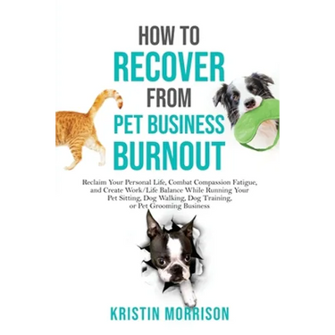 How to Recover from Pet Business Burnout: Reclaim Your Personal Life, Combat Compassion Fatigue, and Create Work/Life Balance While Running Your Pet S
