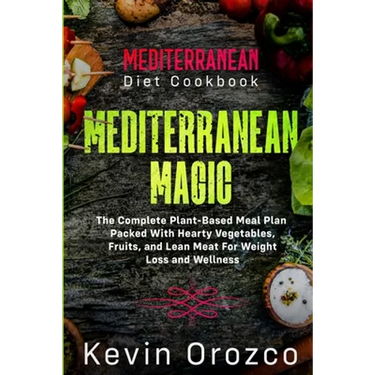 Mediterranean Diet Cookbook: MEDITERRANEAN MAGIC - The Complete Plant-Based Meal Plan Packed With Hearty Vegetables, Fruits, and Lean Meat For Weight