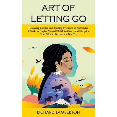 Art of Letting Go: Releasing Control and Finding Freedom in Surrender (A Guide to Forgive Yourself Build Resilience and Discipline Your M