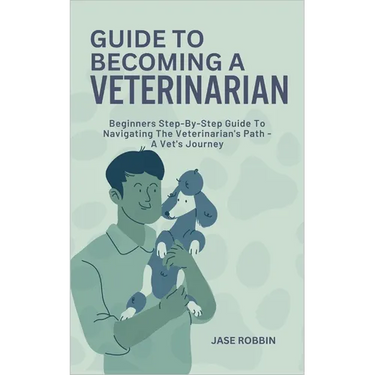 Guide to Becoming a Veterinarian: Beginners Step-By-Step Guide To Navigating The Veterinarian's Path - A Vet's Journey