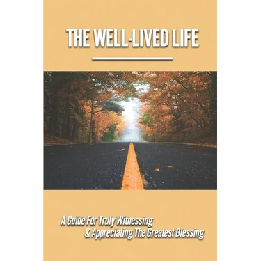 The Well-Lived Life: A Guide For Truly Witnessing & Appreciating The Greatest Blessing: Stories Of People Overcoming Adversity And Embodying Love And