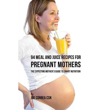 94 Meal and Juice Recipes for Pregnant Mothers: The Expecting Mother's Guide to Smart Nutrition