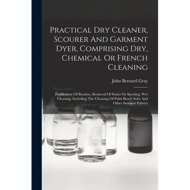 Practical Dry Cleaner, Scourer And Garment Dyer, Comprising Dry, Chemical Or French Cleaning: Purification Of Benzine, Removal Of Stains Or Spotting,