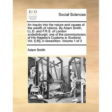 An Inquiry Into the Nature and Causes of the Wealth of Nations. by Adam Smith, LL.D. and F.R.S. of London Andedinburgh: One of the Commissioners of Hi