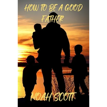 How To Be A Good Father: Building an everlasting bond with your children