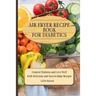 Air Fryer Recipes For Diabetics: Control Diabetes and Live Well With Delicious Easy-to-Make Recipes