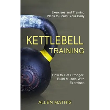 Kettlebell Training: Exercises and Training Plans to Sculpt Your Body (How to Get Stronger, Build Muscle With Exercises)
