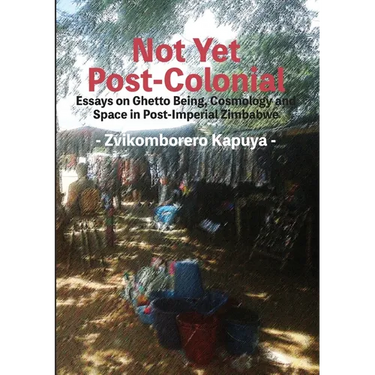 Not Yet Post-Colonial: Essays on Ghetto Being, Cosmology and Space in Post-Imperial Zimbabwe