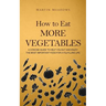 How to Eat More Vegetables: A Concise Guide to Help You Eat and Enjoy the Most Important Food for a Fulfilling Life