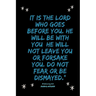 It is the LORD who goes before you. He will be with you; he will not leave you or forsake you. Do not fear or be dismayed."Deuteronomy 31: 8