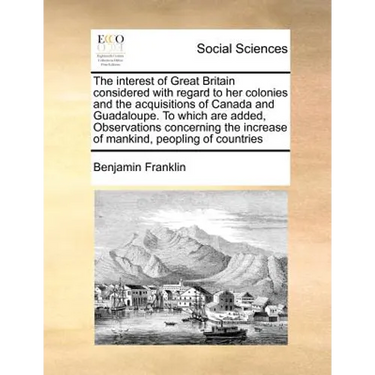 The Interest of Great Britain Considered with Regard to Her Colonies and the Acquisitions of Canada and Guadaloupe. to Which Are Added, Observations C