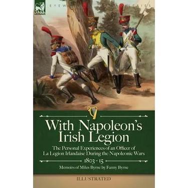 With Napoleon's Irish Legion: the Personal Experiences of an Officer of La Legion Irlandaise During the Napoleonic Wars, 1803- 15-Memoirs of Miles Byr