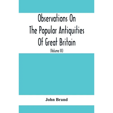 Observations On The Popular Antiquities Of Great Britain: Chiefly Illustrating The Origin Of Our Vulgar And Provincial Customs, Ceremonies And Superst