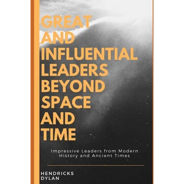 Great and Influential Leaders Beyond Space and Time: Impressive Leaders from Modern History and Ancient Times