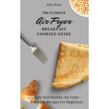 The Ultimate Air Fryer Breakfast Cooking Guide: Easy And Healthy Air Fryer Breakfast Recipes For Beginners