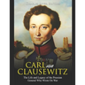 Carl von Clausewitz: The Life and Legacy of the Prussian General Who Wrote On War