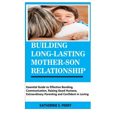 Building Long-Lasting Mother-Son Relationship: Essential Guide to Effective Bonding, Communication, Raising Good Humans, Extraordinary Parenting and C