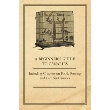 A Beginner's Guide to Canaries - Including Chapters on Food, Rearing and Care for Canaries