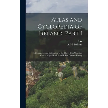 Atlas and Cyclopedia of Ireland. Part I: A Comprehensive Delineation of the Thirty-two Counties, With a, map of Each. Part II: The General History
