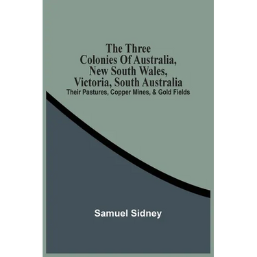 The Three Colonies Of Australia, New South Wales, Victoria, South Australia: Their Pastures, Copper Mines, & Gold Fields