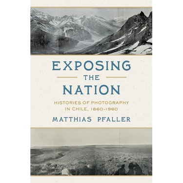 Exposing the Nation: Histories of Photography in Chile, 1860-1960