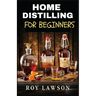 Home Distilling for Beginners: The Ultimate Guide to Making Your Own Liqueur, wine, Moonshine, and More