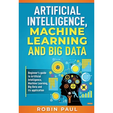 Artificial Intelligence, Machine Learning and Big Data: Beginner's guide to Artificial Intelligence, Machine Learning, Big Data and its application