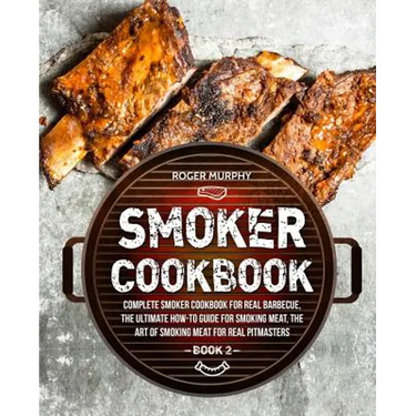 Smoker Cookbook: Complete Smoker Cookbook for Real Barbecue, The Ultimate How-To Guide for Smoking Meat, The Art of Smoking Meat for Re