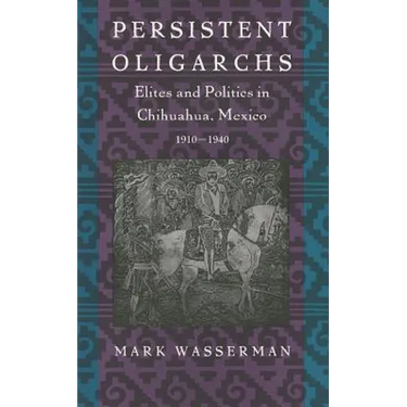 Persistent Oligarchs: Elites and Politics in Chihuahua, Mexico 1910-1940