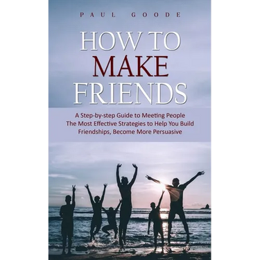 How to Make Friends: A Step-by-step Guide to Meeting People (The Most Effective Strategies to Help You Build Friendships, Become More Persuasive)