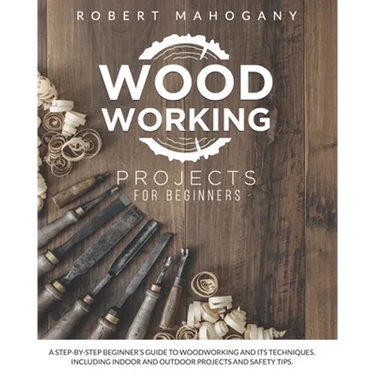Woodworking Projects for Beginners: A Step-By-Step Beginner's Guide To Woodworking and Its Techniques. Including Indoor and Outdoor Projects and Safet