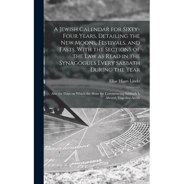 A Jewish Calendar for Sixty-four Years, Detailing the new Moons, Festivals, and Fasts, With the Sections of the law as Read in the Synagogues Every Sa