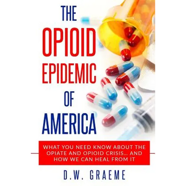 The Opioid Epidemic Of America: What You Need Know About The Opiate and Opioid Crisis... And How We Can Heal From It