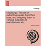 Metallurgy. The art of extracting metals from their ores, and adapting them to various purposes of manufacture, etc.