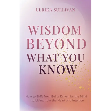 Wisdom Beyond What You Know: How to Shift from Being Driven by the Mind to Living from the Heart and Intuition