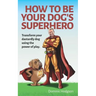 How To Be Your Dog's Superhero: Transform Your Dastardly Dog Using the Power of Play