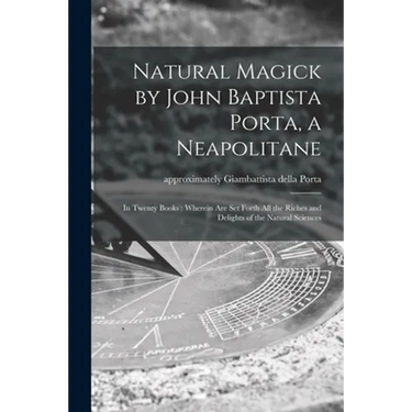 Natural Magick by John Baptista Porta, a Neapolitane: in Twenty Books: Wherein Are Set Forth All the Riches and Delights of the Natural Sciences