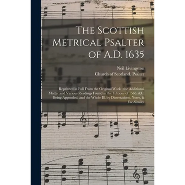 The Scottish Metrical Psalter of A.D. 1635: Reprinted in Full From the Original Work; the Additional Matter and Various Readings Found in the Editions