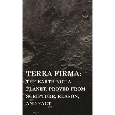 Terra Firma: the Earth Not a Planet, Proved from Scripture, Reason, and Fact