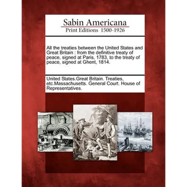 All the Treaties Between the United States and Great Britain: From the Definitive Treaty of Peace, Signed at Paris, 1783, to the Treaty of Peace, Sign