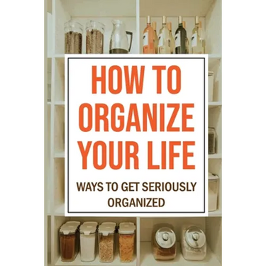How To Organize Your Life: Ways To Get Seriously Organized: Ways To Get Organized