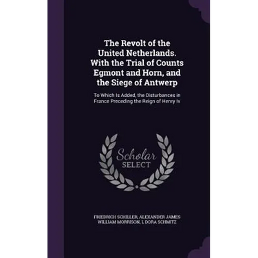 The Revolt of the United Netherlands. With the Trial of Counts Egmont and Horn, and the Siege of Antwerp: To Which Is Added, the Disturbances in Franc