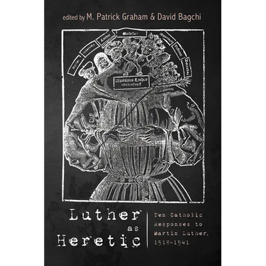 Luther as Heretic: Ten Catholic Responses to Martin Luther, 1518-1541