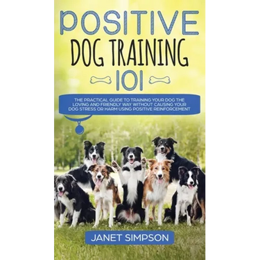 Positive Dog Training 101: The Practical Guide to Training Your Dog the Loving and Friendly Way Without Causing your Dog Stress or Harm Using Positive