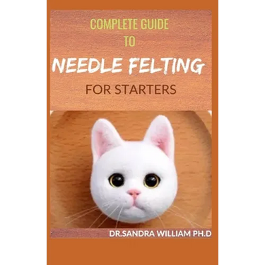 Complete Guide to Needle Felting for Starters: Beginners Guide To Create With Wool